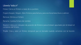 Librería “stdio.h”
Fclose: Cierra un fichero a ravez de su puntero
Fropen,freopen, fdopen: Abre ficheros para lectura, para escritura/reescritura o adicion
Remove: Elimina un fichero
Rename: Cambia fichero de nombre
Rewind: Coloca en indicador de posición de ficheros para el stream apuntado por el stream el
comienzo del fichero
Tmpile: Crea y abre un fichero temporal que es borrado cuando cerramos con la función
 