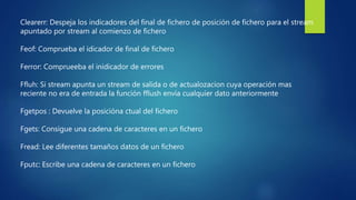 Clearerr: Despeja los indicadores del final de fichero de posición de fichero para el stream
apuntado por stream al comienzo de fichero
Feof: Comprueba el idicador de final de fichero
Ferror: Comprueeba el inidicador de errores
Ffluh: Si stream apunta un stream de salida o de actualozacion cuya operación mas
reciente no era de entrada la función fflush envía cualquier dato anteriormente
Fgetpos : Devuelve la posicióna ctual del fichero
Fgets: Consigue una cadena de caracteres en un fichero
Fread: Lee diferentes tamaños datos de un fichero
Fputc: Escribe una cadena de caracteres en un fichero
 