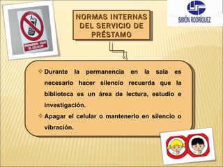 NORMAS INTERNAS DEL SERVICIO DE PRÉSTAMO Durante la permanencia en la sala es necesario hacer silencio recuerda que la biblioteca es un área de lectura, estudio e investigación. Apagar el celular o mantenerlo en silencio o vibración. 