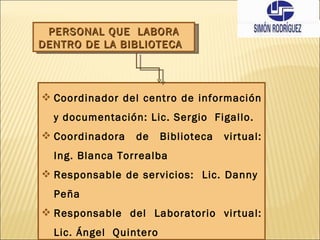 PERSONAL QUE  LABORA DENTRO DE LA BIBLIOTECA  Coordinador del centro de información y documentación: Lic. Sergio  Figallo.  Coordinadora de Biblioteca virtual: Ing. Blanca Torrealba Responsable de servicios:  Lic. Danny  Peña Responsable del Laboratorio virtual: Lic. Ángel  Quintero 