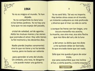 1964                                         II

  Ya no es mágico el mundo. Te han         Ya no seré feliz. Tal vez no importa.
                 dejado.                  Hay tantas otras cosas en el mundo;
    Ya no compartirás la clara luna      un instante cualquiera es más profundo
 ni los lentos jardines. Ya no hay una    y diverso que el mar. La vida es corta
 luna que no sea espejo del pasado,
                                          y aunque las horas son tan largas, una
  cristal de soledad, sol de agonías.         oscura maravilla nos acecha,
 Adiós las mutuas manos y las sienes     la muerte, ese otro mar, esa otra flecha
que acercaba el amor. Hoy sólo tienes        que nos libra del sol y de la luna
 la fiel memoria y los desiertos días.
                                            y del amor. La dicha que me diste
  Nadie pierde (repites vanamente)           y me quitaste debe ser borrada;
 sino lo que no tiene y no ha tenido       lo que era todo tiene que ser nada.
  nunca, pero no basta ser valiente
                                          Sólo que me queda el goce de estar
  para aprender el arte del olvido.                        triste,
  Un símbolo, una rosa, te desgarra       esa vana costumbre que me inclina
   y te puede matar una guitarra.        al Sur, a cierta puerta, a cierta esquina
                                                    siguiente
 