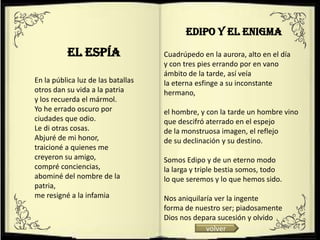 Edipo y el enigma
          El espía                  Cuadrúpedo en la aurora, alto en el día
                                    y con tres pies errando por en vano
                                    ámbito de la tarde, así veía
En la pública luz de las batallas   la eterna esfinge a su inconstante
otros dan su vida a la patria       hermano,
y los recuerda el mármol.
Yo he errado oscuro por             el hombre, y con la tarde un hombre vino
ciudades que odio.                  que descifró aterrado en el espejo
Le di otras cosas.                  de la monstruosa imagen, el reflejo
Abjuré de mi honor,                 de su declinación y su destino.
traicioné a quienes me
creyeron su amigo,                  Somos Edipo y de un eterno modo
compré conciencias,                 la larga y triple bestia somos, todo
abominé del nombre de la            lo que seremos y lo que hemos sido.
patria,
me resigné a la infamia             Nos aniquilaría ver la ingente
                                    forma de nuestro ser; piadosamente
                                    Dios nos depara sucesión y olvido
                                                 volver
 