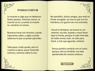 POEMAS CORTOR

La muerte es algo que no debemos    No extrañéis, dulces amigos, que esté mi
temer porque, mientras somos, la    frente arrugada: yo vivo en paz con los
muerte no es y cuando la muerte     hombres y en guerra con mis entrañas.
es, nosotros no somos.
                                    Virtud es fortaleza, ser bueno es ser
Nuestras horas son minutos cuando   valiente; escudo, espada y maza llevar
esperamos saber, y siglos cuando    bajo la frente; porque el valor honrado
sabemos lo que se puede aprender.   de todas armas viste: no sólo para,
                                    hiere, y más que aguarda, embiste.

Todo pasa y todo queda, pero lo
                                     Nunca perdáis contacto con el suelo;
nuestro es pasar, pasar haciendo
                                     porque sólo así tendréis una idea
caminos, caminos sobre la mar.
                                     aproximada de vuestra estatura.



                                                siguiente
 