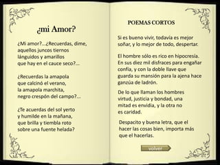 POEMAS CORTOS
        ¿mi Amor?
                                Si es bueno vivir, todavía es mejor
¿Mi amor?...¿Recuerdas, dime,   soñar, y lo mejor de todo, despertar.
aquellos juncos tiernos
lánguidos y amarillos           El hombre sólo es rico en hipocresía.
que hay en el cauce seco?...    En sus diez mil disfraces para engañar
                                confía, y con la doble llave que
¿Recuerdas la amapola           guarda su mansión para la ajena hace
que calcinó el verano,          ganzúa de ladrón.
la amapola marchita,            De lo que llaman los hombres
negro crespón del campo?...     virtud, justicia y bondad, una
                                mitad es envidia, y la otra no
¿Te acuerdas del sol yerto      es caridad.
y humilde en la mañana,
que brilla y tiembla roto       Despacito y buena letra, que el
sobre una fuente helada?        hacer las cosas bien, importa más
                                que el hacerlas.

                                              volver
 