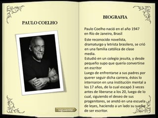 BIOGRAFIA
PAULO COELHO
                           Paulo Coelho nació en el año 1947
                           en Río de Janeiro, Brasil
                           Este reconocido novelista,
                           dramaturgo y letrista brasilero, se crió
                           en una familia católica de clase
                           media.
                           Estudió en un colegio jesuita, y desde
                           pequeño supo que quería convertirse
                           en escritor
                           Luego de enfrentarse a sus padres por
                           querer seguir dicha carrera, éstos lo
                           internaron en una institución mental a
                           los 17 años, de la cual escapó 3 veces
                           antes de liberarse a los 20, luego de lo
                           cual, siguiendo el deseo de sus
                           progenitores, se anotó en una escuela
                           de leyes, haciendo a un lado su sueño
               siguiente   de ser escritor.
 