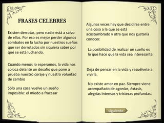 FRASES CELEBRES
                                            Algunas veces hay que decidirse entre
                                            una cosa a la que se está
Existen derrotas, pero nadie está a salvo   acostumbrado y otra que nos gustaría
de ellas. Por eso es mejor perder algunos   conocer.
combates en la lucha por nuestros sueños
que ser derrotados sin siquiera saber por   La posibilidad de realizar un sueño es
qué se está luchando.                       lo que hace que la vida sea interesante

Cuando menos lo esperamos, la vida nos
coloca delante un desafío que pone a        Deja de pensar en la vida y resuélvete a
prueba nuestro coraje y nuestra voluntad    vivirla.
de cambio
                                            No existe amor en paz. Siempre viene
Sólo una cosa vuelve un sueño               acompañado de agonías, éxtasis,
imposible: el miedo a fracasar              alegrías intensas y tristezas profundas.



                                                         siguiente
 