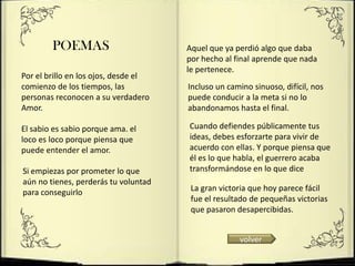 POEMAS                        Aquel que ya perdió algo que daba
                                      por hecho al final aprende que nada
                                      le pertenece.
Por el brillo en los ojos, desde el
comienzo de los tiempos, las          Incluso un camino sinuoso, difícil, nos
personas reconocen a su verdadero     puede conducir a la meta si no lo
Amor.                                 abandonamos hasta el final.

El sabio es sabio porque ama. el      Cuando defiendes públicamente tus
loco es loco porque piensa que        ideas, debes esforzarte para vivir de
puede entender el amor.               acuerdo con ellas. Y porque piensa que
                                      él es lo que habla, el guerrero acaba
Si empiezas por prometer lo que       transformándose en lo que dice
aún no tienes, perderás tu voluntad
para conseguirlo                       La gran victoria que hoy parece fácil
                                       fue el resultado de pequeñas victorias
                                       que pasaron desapercibidas.


                                                    volver
 
