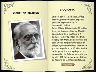 BIOGRAFIA
MIGUEL DE UNAMUNO
                    (Bilbao, 1864 - Salamanca, 1936)
                    Escritor, poeta y filósofo español,
                    principal exponente de la
                    Generación del 98.
                    Entre 1880 y 1884 estudió filosofía y
                    letras en la universidad de Madrid,
                    época durante la cual leyó a T.
                    Carlyle, Herber Spencer, Friedrich
                    Hegel y Karl Marx. Se doctoró con la
                    tesis Crítica del problema sobre el
                    origen y prehistoria de la raza vasca,
                    y poco después accedió a la cátedra
                    de lengua y literatura griega en la
                    universidad de Salamanca, en la que
                    desde 1901 fue rector y catedrático
                    de historia de la lengua castellana.

                                siguiente
 