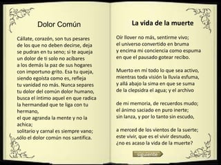 Dolor Común                         La vida de la muerte

Cállate, corazón, son tus pesares     Oír llover no más, sentirme vivo;
de los que no deben decirse, deja     el universo convertido en bruma
se pudran en tu seno; si te aqueja    y encima mi conciencia como espuma
un dolor de ti solo no acíbares       en que el pausado gotear recibo.
a los demás la paz de sus hogares
con importuno grito. Esa tu queja,    Muerto en mí todo lo que sea activo,
siendo egoísta como es, refleja       mientras toda visión la lluvia esfuma,
tu vanidad no más. Nunca separes      y allá abajo la sima en que se suma
tu dolor del común dolor humano,      de la clepsidra el agua; y el archivo
busca el íntimo aquel en que radica
la hermandad que te liga con tu       de mi memoria, de recuerdos mudo;
hermano,                              el ánimo saciado en puro inerte;
el que agranda la mente y no la       sin lanza, y por lo tanto sin escudo,
achica;
solitario y carnal es siempre vano;   a merced de los vientos de la suerte;
sólo el dolor común nos santifica.    este vivir, que es el vivir desnudo,
                                      ¿no es acaso la vida de la muerte?

                                               siguiente
 
