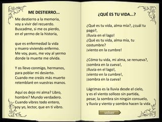 ME DESTIERRO...                   ¿QUÉ ES TU VIDA...?
Me destierro a la memoria,
voy a vivir del recuerdo.          ¿Qué es tu vida, alma mía?, ¿cuál tu
Buscadme, si me os pierdo,         pago?,
en el yermo de la historia,        ¡lluvia en el lago!
                                   ¿Qué es tu vida, alma mía, tu
que es enfermedad la vida          costumbre?
y muero viviendo enfermo.          ¡viento en la cumbre!
Me voy, pues, me voy al yermo
donde la muerte me olvida.         ¿Cómo tu vida, mi alma, se renueva?,
                                   ¡sombra en la cueva!,
Y os llevo conmigo, hermanos,      ¡lluvia en el lago!,
para poblar mi desierto.           ¡viento en la cumbre!,
Cuando me creáis más muerto        ¡sombra en la cueva!
retemblaré en vuestras manos.
                                   Lágrimas es la lluvia desde el cielo,
Aquí os dejo mi alma? Libro,       y es el viento sollozo sin partida,
hombre? Mundo verdadero.           pesar, la sombra sin ningún consuelo,
Cuando vibres todo entero,         y lluvia y viento y sombra hacen la vida
soy yo, lector, que en ti vibro.
                                              volver
 
