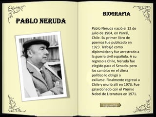BIOGRAFIA
Pablo Neruda
               Pablo Neruda nació el 12 de
               julio de 1904, en Parral,
               Chile. Su primer libro de
               poemas fue publicado en
               1923. Trabajó como
               diplomático y fue arrastrado a
               la guerra civil española. A su
               regreso a Chile, Neruda fue
               elegido para el Senado, pero
               los cambios en el clima
               político lo obligó a
               exiliarse. Finalmente regresó a
               Chile y murió allí en 1973. Fue
               galardonado con el Premio
               Nobel de Literatura en 1971.

                      siguiente
 
