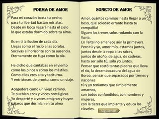 POEMA DE AMOR                         SONETO DE AMOR
Para mi corazón basta tu pecho,           Amor, cuántos caminos hasta llegar a un
para tu libertad bastan mis alas.         beso, qué soledad errante hasta tu
Desde mi boca llegará hasta el cielo      compañía!
lo que estaba dormido sobre tu alma.      Siguen los trenes solos rodando con la
                                          lluvia.
Es en ti la ilusión de cada día.          En Taltal no amanece aún la primavera.
Llegas como el rocío a las corolas.       Pero tú y yo, amor mío, estamos juntos,
Socavas el horizonte con tu ausencia.     juntos desde la ropa a las raíces,
Eternamente en fuga como la ola.          juntos de otoño, de agua, de caderas,
                                          hasta ser sólo tú, sólo yo juntos.
He dicho que cantabas en el viento        Pensar que costó tantas piedras que lleva
como los pinos y como los mástiles.       el río, la desembocadura del agua de
Como ellos eres alta y taciturna.         Boroa, pensar que separados por trenes y
Y entristeces de pronto, como un viaje.   naciones
                                          tú y yo teníamos que simplemente
Acogedora como un viejo camino.           amarnos,
Te pueblan ecos y voces nostálgicas.      con todos confundidos, con hombres y
Yo desperté y a veces emigran y huyen     mujeres,
pájaros que dormían en tu alma            con la tierra que implanta y educa los
                                          claveles.
                                                        siguiente
 