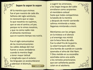 a sugerir las amenazas,
      Sepan lo sepan lo sepan       y las largas lenguas del cable
AY la mentira que vivimos           enrollaron como serpientes
fue el pan nuestro de cada día.     el mentidero colosal
Señores del siglo veintiuno,        hasta que todos compartimos
es necesario que se sepa            la batalla de la mentira
lo que nosotros no supimos,         y después de mentir corriendo
que se vea el contra y el por,      salimos mintiendo a matar,
porque no lo vimos nosotros,        llegamos mintiendo a morir.
y que no coma nadie más
el alimento mentiroso               Mentíamos con los amigos
que en nuestro tiempo nos nutría.   en la tristeza o el silencio
                                    y el enemigo nos mintió
Fue el siglo comunicativo           con la boca llena de odio.
de las incomunicaciones:            Fue la edad fría de la guerra.
los cables debajo del mar           La edad tranquila del odio.
fueron a veces verdaderos           Una bomba de cuando en cuando
cuando la mentira llegó             quemaba el alma de Viet Nam.
a tener mayor latitud               Y Dios metido en su escondite
y longitudes que el océano:         acechaba como una araña
los lenguajes se acostumbraron      a los remotos provincianos
a aderezar el disimulo,             que con soñolienta pasión
                          volver    caían en el adulterio.
 