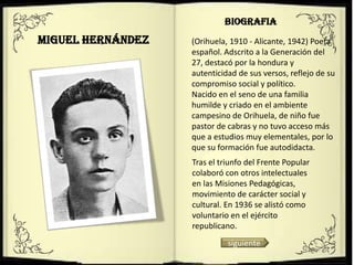 BIOGRAFIA
Miguel Hernández   (Orihuela, 1910 - Alicante, 1942) Poeta
                   español. Adscrito a la Generación del
                   27, destacó por la hondura y
                   autenticidad de sus versos, reflejo de su
                   compromiso social y político.
                   Nacido en el seno de una familia
                   humilde y criado en el ambiente
                   campesino de Orihuela, de niño fue
                   pastor de cabras y no tuvo acceso más
                   que a estudios muy elementales, por lo
                   que su formación fue autodidacta.
                   Tras el triunfo del Frente Popular
                   colaboró con otros intelectuales
                   en las Misiones Pedagógicas,
                   movimiento de carácter social y
                   cultural. En 1936 se alistó como
                   voluntario en el ejército
                   republicano.
                             siguiente
 