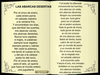 Y al andar la alborada
    LAS ABARCAS DESERTAS                removiendo las huertas,
                                          mis abarcas sin nada,
   Por el cinco de enero,                mis abarcas desiertas.
      cada enero ponía                    Ningún rey coronado
     mi calzado cabrero                    tuvo pie, tuvo gana
      a la ventana fría.                    para ver el calzado
  Y encontraban los días,                 de mi pobre ventana.
 que derriban las puertas,               Toda la gente de trono,
    mis abarcas vacías,                    toda gente de botas
  mis abarcas desiertas.                     se rió con encono
   Nunca tuve zapatos,                    de mis abarcas rotas.
   ni trajes, ni palabras:                Rabié de llanto, hasta
   siempre tuve regatos,                   cubrir de sal mi piel,
 siempre penas y cabras.                por un mundo de pasta
   Me vistió la pobreza,                   y un mundo de miel.
me lamió el cuerpo el río,                Por el cinco de enero,
    y del pie a la cabeza                    de la majada mía
     pasto fui del rocío.                   mi calzado cabrero
   Por el cinco de enero,                   a la escarcha salía.
  para el seis, yo quería             Y hacia el seis, mis miradas
que fuera el mundo entero               hallaban en sus puertas
       una juguetería                     mis abarcas heladas,
                          siguiente      mis abarcas desiertas.
 