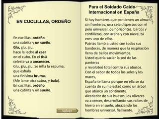 Para el Soldado Caído
                                           Internacional en España
                                         Si hay hombres que contienen un alma
  EN CUCLILLAS, ORDEÑO
                                         sin fronteras, una ceja dispersos con el
                                         pelo universal, de horizontes, barcos y
                                         cordilleras, con arena y con nieve, tú
En cuclillas, ordeño                     eres uno de ellos.
una cabrita y un sueño.                  Patrias llamó a usted con todas sus
Glu, glu, glu,                           banderas, de manera que la respiración
hace la leche al caer                    llena de bellos movimientos.
en el cubo. En el tisú                   Usted quería saciar la sed de las
celeste va a amanecer.                   panteras
Glu, glu, glu. Se infla la espuma,       y revoloteó total contra sus abusos.
que exhala                               Con el sabor de todos los soles y los
una finísima bruma.                      mares,
(Me lame otra cabra, y bala).            España te llama porque en ella se da
En cuclillas, ordeño                     cuenta de su majestad como un árbol
una cabrita y un sueño.                  que abarca un continente.
                                         Alrededor de sus huesos, los olivares
                                         va a crecer, desarrollando sus raíces de
                                         hierro en el suelo, abrazando los
                                volver   hombres universal, fielmente.
 
