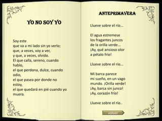 ANTEPRIMAVERA

        YO NO SOY YO              Llueve sobre el río...

                                  El agua estremese
Soy este                          los fragantes juncos
que va a mi lado sin yo verlo;    de la orilla verde...
que, a veces, voy a ver,          ¡Ay, qué ansioso olor
y que, a veces, olvido.           a pétalo frío!
El que calla, sereno, cuando
hablo,                            Llueve sobre el río...
el que perdona, dulce, cuando
odio,                             Mi barca parece
el que pasea por donde no         mi sueño, en un vago
estoy,                            mundo. ¡Orilla verde!
el que quedará en pié cuando yo   ¡Ay, barca sin junco!
muera.                            ¡Ay, corazón frío!

                                  Llueve sobre el río..

                                             volver
 