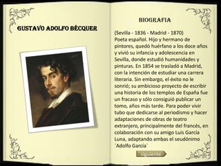 BIOGRAFIA
Gustavo Adolfo Bécquer
                         (Sevilla - 1836 - Madrid - 1870)
                         Poeta español. Hijo y hermano de
                         pintores, quedó huérfano a los doce años
                         y vivió su infancia y adolescencia en
                         Sevilla, donde estudió humanidades y
                         pinturas. En 1854 se trasladó a Madrid,
                         con la intención de estudiar una carrera
                         literaria. Sin embargo, el éxito no le
                         sonrió; su ambicioso proyecto de escribir
                         una historia de los templos de España fue
                         un fracaso y sólo consiguió publicar un
                         tomo, años más tarde. Para poder vivir
                         tubo que dedicarse al periodismo y hacer
                         adaptaciones de obras de teatro
                         extranjero, principalmente del francés, en
                         colaboración con su amigo Luis García
                         Luna, adaptando ambas el seudónimo
                         ´Adolfo García`
                                    siguiente
 