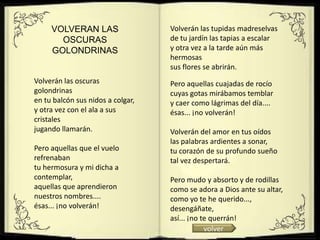 VOLVERAN LAS                  Volverán las tupidas madreselvas
       OSCURAS                     de tu jardín las tapias a escalar
     GOLONDRINAS                   y otra vez a la tarde aún más
                                   hermosas
                                   sus flores se abrirán.
Volverán las oscuras               Pero aquellas cuajadas de rocío
golondrinas                        cuyas gotas mirábamos temblar
en tu balcón sus nidos a colgar,   y caer como lágrimas del día....
y otra vez con el ala a sus        ésas... ¡no volverán!
cristales
jugando llamarán.                  Volverán del amor en tus oídos
                                   las palabras ardientes a sonar,
Pero aquellas que el vuelo         tu corazón de su profundo sueño
refrenaban                         tal vez despertará.
tu hermosura y mi dicha a
contemplar,                        Pero mudo y absorto y de rodillas
aquellas que aprendieron           como se adora a Dios ante su altar,
nuestros nombres....               como yo te he querido...,
ésas... ¡no volverán!              desengáñate,
                                   así... ¡no te querrán!
                                               volver
 