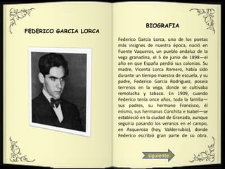 BIOGRAFIA
FEDERICO GARCIA LORCA
                        Federico García Lorca, uno de los poetas
                        más insignes de nuestra época, nació en
                        Fuente Vaqueros, un pueblo andaluz de la
                        vega granadina, el 5 de junio de 1898—el
                        año en que España perdió sus colonias. Su
                        madre, Vicenta Lorca Romero, había sido
                        durante un tiempo maestra de escuela, y su
                        padre, Federico García Rodríguez, poseía
                        terrenos en la vega, donde se cultivaba
                        remolacha y tabaco. En 1909, cuando
                        Federico tenía once años, toda la familia—
                        sus padres, su hermano Francisco, él
                        mismo, sus hermanas Conchita e Isabel—se
                        estableció en la ciudad de Granada, aunque
                        seguiría pasando los veranos en el campo,
                        en Asquerosa (hoy, Valderrubio), donde
                        Federico escribió gran parte de su obra.



                                      siguiente
 