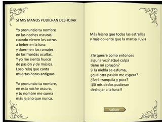 .




SI MIS MANOS PUDIERAN DESHOJAR

Yo pronuncio tu nombre
en las noches oscuras,               Más lejano que todas las estrellas
cuando vienen los astros             y más doliente que la mansa lluvia
a beber en la luna
y duermen los ramajes
de las frondas ocultas.              ¿Te querré como entonces
Y yo me siento hueco                 alguna vez? ¿Qué culpa
de pasión y de música.               tiene mi corazón?
Loco reloj que canta                 Si la niebla se esfuma,
muertas horas antiguas.              ¿qué otra pasión me espera?
                                     ¿Será tranquila y pura?
Yo pronuncio tu nombre,              ¡¡Si mis dedos pudieran
en esta noche oscura,                deshojar a la luna!!
y tu nombre me suena
más lejano que nunca.
.
                                                volver
 