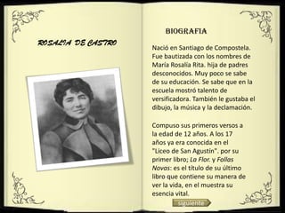 BIOGRAFIA
ROSALIA DE CASTRO
                    Nació en Santiago de Compostela.
                    Fue bautizada con los nombres de
                    María Rosalía Rita. hija de padres
                    desconocidos. Muy poco se sabe
                    de su educación. Se sabe que en la
                    escuela mostró talento de
                    versificadora. También le gustaba el
                    dibujo, la música y la declamación.

                    Compuso sus primeros versos a
                    la edad de 12 años. A los 17
                    años ya era conocida en el
                    "Liceo de San Agustín". por su
                    primer libro; La Flor. y Follas
                    Novas: es el título de su último
                    libro que contiene su manera de
                    ver la vida, en el muestra su
                    esencia vital.
                              siguiente
 