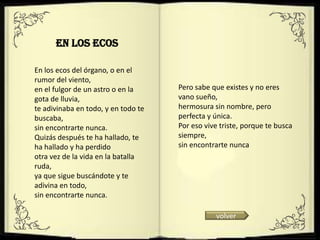En Los Ecos

En los ecos del órgano, o en el
rumor del viento,
en el fulgor de un astro o en la     Pero sabe que existes y no eres
gota de lluvia,                      vano sueño,
te adivinaba en todo, y en todo te   hermosura sin nombre, pero
buscaba,                             perfecta y única.
sin encontrarte nunca.               Por eso vive triste, porque te busca
Quizás después te ha hallado, te     siempre,
ha hallado y ha perdido              sin encontrarte nunca
otra vez de la vida en la batalla
ruda,
ya que sigue buscándote y te
adivina en todo,
sin encontrarte nunca.

                                                volver
 