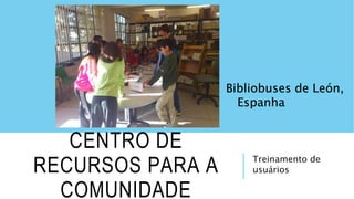 Treinamento de
usuários
CENTRO DE
RECURSOS PARA A
COMUNIDADE
Bibliobuses de León,
Espanha
 