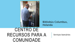 Serviços bancários
CENTRO DE
RECURSOS PARA A
COMUNIDADE
Bibliobús Columbus,
Holanda
 
