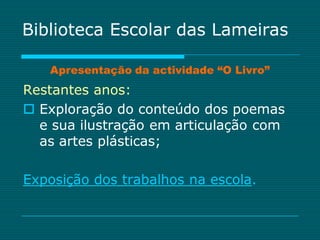Biblioteca Escolar das Lameiras

   Apresentação da actividade “O Livro”
Restantes anos:
 Exploração do conteúdo dos poemas
  e sua ilustração em articulação com
  as artes plásticas;

Exposição dos trabalhos na escola.
 