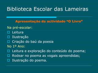 Biblioteca Escolar das Lameiras

    Apresentação da actividade “O Livro”
Na pré-escolar:
 Leitura
 Ilustração
 Criação do baú da poesia
No 1º Ano:
 Leitura e exploração do conteúdo do poema;
 Rodear no poema as vogais apreendidas;
 Ilustração do poema.
 