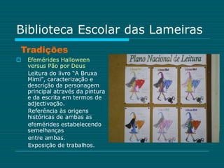 Biblioteca Escolar das Lameiras
Tradições
   Efemérides Halloween
    versus Pão por Deus
    Leitura do livro “A Bruxa
    Mimi”, caracterização e
    descrição da personagem
    principal através da pintura
    e da escrita em termos de
    adjectivação.
    Referência às origens
    históricas de ambas as
    efemérides estabelecendo
    semelhanças
    entre ambas.
    Exposição de trabalhos.
 