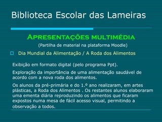 Biblioteca Escolar das Lameiras

       Apresentações multimédia
            (Partilha de material na plataforma Moodle)

 Dia Mundial da Alimentação / A Roda dos Alimentos

 Exibição em formato digital (pelo programa Ppt).
 Exploração da importância de uma alimentação saudável de
 acordo com a nova roda dos alimentos.
 Os alunos da pré-primária e do 1.º ano realizaram, em artes
 plásticas, a Roda dos Alimentos . Os restantes alunos elaboraram
 uma ementa diária reproduzindo os alimentos que ficaram
 expostos numa mesa de fácil acesso visual, permitindo a
 observação a todos.
 