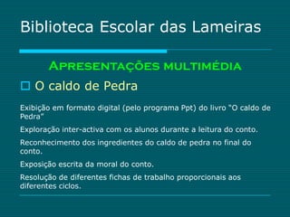 Biblioteca Escolar das Lameiras

       Apresentações multimédia
 O caldo de Pedra
Exibição em formato digital (pelo programa Ppt) do livro “O caldo de
Pedra”
Exploração inter-activa com os alunos durante a leitura do conto.
Reconhecimento dos ingredientes do caldo de pedra no final do
conto.
Exposição escrita da moral do conto.
Resolução de diferentes fichas de trabalho proporcionais aos
diferentes ciclos.
 
