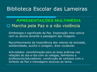 Biblioteca Escolar das Lameiras

     Apresentações multimédia
 Marcha pela Paz e a não violência
Simbologia e significado da Paz. Exploração inter-activa
com os alunos durante a passagem das imagens.

Reconhecimento da importância dos valores de amizade,
solidariedade, auxílio e coragem, área vocabular.

Actividades: sensibilização para as boas práticas nas
relações do dia-a-dia com os colegas, familiares e
professores/educadores; construção de cartazes com o
símbolo da Paz e mensagens alusivas ao tema.
 