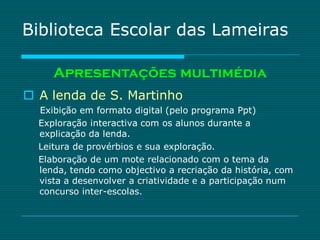 Biblioteca Escolar das Lameiras

     Apresentações multimédia
 A lenda de S. Martinho
  Exibição em formato digital (pelo programa Ppt)
  Exploração interactiva com os alunos durante a
  explicação da lenda.
  Leitura de provérbios e sua exploração.
  Elaboração de um mote relacionado com o tema da
  lenda, tendo como objectivo a recriação da história, com
  vista a desenvolver a criatividade e a participação num
  concurso inter-escolas.
 