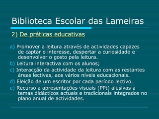 Biblioteca Escolar das Lameiras
2) De práticas educativas

a) Promover a leitura através de actividades capazes
    de captar o interesse, despertar a curiosidade e
    desenvolver o gosto pela leitura.
b) Leitura interactiva com os alunos;
c) Interacção da actividade da leitura com as restantes
    áreas lectivas, aos vários níveis educacionais.
d) Eleição de um escritor por cada período lectivo.
e) Recurso a apresentações visuais (PPt) alusivas a
    temas didácticos actuais e tradicionais integrados no
    plano anual de actividades.
 