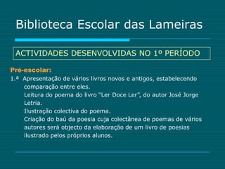 Biblioteca Escolar das Lameiras

 ACTIVIDADES DESENVOLVIDAS NO 1º PERÍODO

Pré-escolar:
1.ª Apresentação de vários livros novos e antigos, estabelecendo
    comparação entre eles.
    Leitura do poema do livro “Ler Doce Ler”, do autor José Jorge
    Letria.
    Ilustração colectiva do poema.
    Criação do baú da poesia cuja colectânea de poemas de vários
    autores será objecto da elaboração de um livro de poesias
    ilustrado pelos próprios alunos.
 