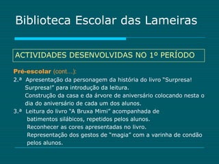 Biblioteca Escolar das Lameiras

ACTIVIDADES DESENVOLVIDAS NO 1º PERÍODO

Pré-escolar (cont…):
2.ª Apresentação da personagem da história do livro “Surpresa!
    Surpresa!” para introdução da leitura.
    Construção da casa e da árvore de aniversário colocando nesta o
    dia do aniversário de cada um dos alunos.
3.ª Leitura do livro “A Bruxa Mimi” acompanhada de
     batimentos silábicos, repetidos pelos alunos.
     Reconhecer as cores apresentadas no livro.
     Representação dos gestos de “magia” com a varinha de condão
     pelos alunos.
 