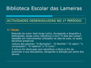 Biblioteca Escolar das Lameiras

ACTIVIDADES DESENVOLVIDAS NO 1º PERÍODO

1.º Ciclo:
   Selecção do autor José Jorge Letria, divulgando a biografia e
   bibliografia, tendo como referência o livro “A fala das coisas”,
   baseado em instrumentos utilizados na sala de aula, os quais
   devemos preservar.
   Leitura dos poemas: “A Borracha”; “A Mochila”; “O Lápis”; “o
   computador”, “O caderno” e “O Livro”.
   A leitura foi efectuada sem identificar o título a fim de
   estimular a sua descoberta, obrigando à atenção por parte dos
   alunos.
 