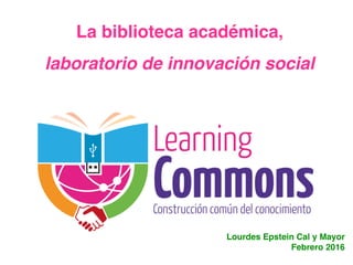 La biblioteca académica,
laboratorio de innovación social
Lourdes Epstein Cal y Mayor
Febrero 2016
 