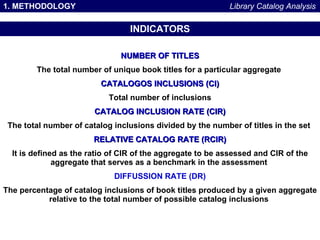 1. METHODOLOGY INDICATORS NUMBER OF TITLES The total number of unique book titles for a particular aggregate   CATALOGOS INCLUSIONS (CI) Total number of inclusions CATALOG INCLUSION RATE (CIR) The total number of catalog inclusions divided by the number of titles in the set   RELATIVE CATALOG RATE (RCIR) It is defined as the ratio of CIR of the aggregate to be assessed and CIR of the aggregate that serves as a benchmark in the assessment   DIFFUSSION RATE (DR) The percentage of catalog inclusions of book titles produced by a given aggregate relative to the total number of possible catalog inclusions   Library Catalog Analysis 
