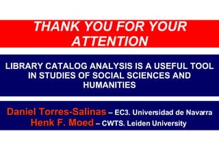 LIBRARY CATALOG ANALYSIS IS A USEFUL TOOL IN STUDIES OF SOCIAL SCIENCES AND HUMANITIES Daniel Torres-Salinas  – EC3. Universidad de Navarra Henk F. Moed  – CWTS. Leiden University  THANK YOU FOR YOUR ATTENTION 