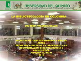 LA BIBLIOTECOLOGÌA EN COLOMBIA


        LUZ NIDIA VALENCIA GALVIS




  FACULTAD DE CIENCIAS HUMANAS Y BELLAS
                  ARTES
  PROGRAMA CIENCIA DE LA INFORMACIO Y LA
    DOCUMENTACÒN, BIBLIOTECOLOGÌA Y
               ARCHIVISTICA
             ARMENIA-QUINDIO
                   2010
 