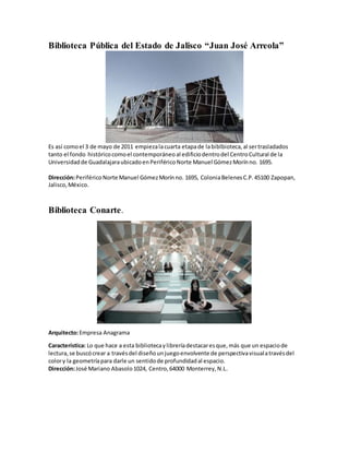 Biblioteca Pública del Estado de Jalisco “Juan José Arreola”
Es así comoel 3 de mayo de 2011 empiezalacuarta etapade labiblbioteca,al sertrasladados
tanto el fondo históricocomoel contemporáneoal edificiodentrodel CentroCultural de la
Universidadde GuadalajaraubicadoenPeriféricoNorte Manuel GómezMorínno. 1695.
Dirección:PeriféricoNorte Manuel GómezMorínno. 1695, ColoniaBelenesC.P.45100 Zapopan,
Jalisco,México.
Biblioteca Conarte.
Arquitecto:Empresa Anagrama
Característica: Lo que hace a esta bibliotecaylibreríadestacaresque,más que un espaciode
lectura,se buscócrear a travésdel diseñounjuegoenvolvente de perspectivavisualatravésdel
colory la geometríapara darle un sentidode profundidadal espacio.
Dirección:José Mariano Abasolo1024, Centro,64000 Monterrey,N.L.
 