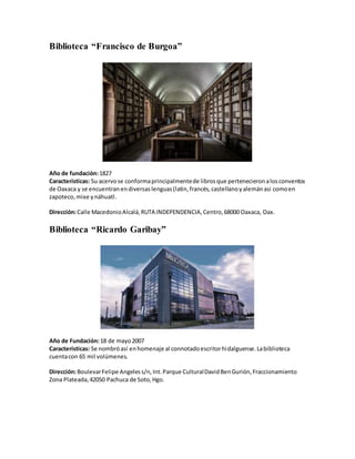 Biblioteca “Francisco de Burgoa”
Año de fundación:1827
Características: Su acervose conformaprincipalmentede librosque pertenecieronalosconventos
de Oaxaca y se encuentranendiversaslenguas(latin,francés,castellanoyalemánasi comoen
zapoteco,mixe ynáhuatl.
Dirección:Calle MacedonioAlcalá,RUTA INDEPENDENCIA,Centro,68000 Oaxaca, Oax.
Biblioteca “Ricardo Garibay”
Año de Fundación:18 de mayo2007
Características: Se nombróasí enhomenaje al connotadoescritorhidalguense.Labiblioteca
cuentacon 65 mil volúmenes.
Dirección:BoulevarFelipe Angeless/n,Int.Parque CulturalDavidBenGurión,Fraccionamiento
Zona Plateada,42050 Pachuca de Soto,Hgo.
 