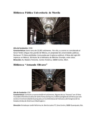 Biblioteca Pública Universitaria de Morelia
Año de fundación: 1930
Características: tiene cerca de 22,901 volúmenes. Por ello, su acervo es considerado el
tercer fondo antiguo más grande de México, en propiedad de universidades públicas.
Destacan: 71 libros prohibidos (censurados por la iglesia católica), 4 libros del siglo XVI
impresos en México, 38 títulos de la biblioteca de Melchor Ocampo, entre otros.
Dirección: Av. Madero Poniente, Centro Histórico, 58000 Centro, Mich.
Biblioteca “Armando Olivares”
Año de fundación:1732
Características: Contiene unacervode 60 mil volúmenes.Algunosde sus“tesoros”son:El libro
incunable referentealaobra de SantoTomas de Aquino,laBibliapoliglotade 10 librosque solo
existe enlaUniversidadde Guanajuatoyenlasbibliotecasdel Vaticanoydel Congresode los
EstadosUnidosde AméricaenWashington.}
Dirección:Entrada por Jardín Reforma,Av.BenitoJuárez77, Zona Centro,36000 Guanajuato,Gto.
 