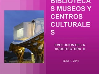 BIBLIOTECAS MUSEOS Y CENTROS CULTURALES EVOLUCION DE LA  ARQUITECTURA  II Ciclo I - 2010 