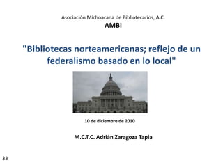 Asociación Michoacana de Bibliotecarios, A.C.
                                 AMBI


     "Bibliotecas norteamericanas; reflejo de un
           federalismo basado en lo local"




                        10 de diciembre de 2010


                   M.C.T.C. Adrián Zaragoza Tapia


33
 