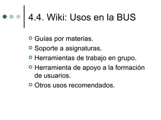 4.4. Wiki: Usos en la BUS

 Guías por materias.
 Soporte a asignaturas.

 Herramientas de trabajo en grupo.

 Herramienta de apoyo a la formación
  de usuarios.
 Otros usos recomendados.
 